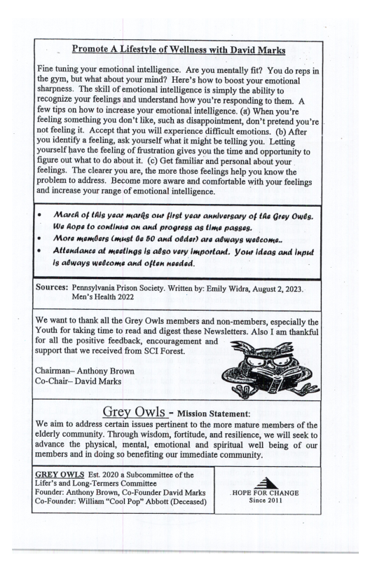 Promote A Lifestyle of Wellness with David Marks Fine tuning your emotional intelligence. Are you mentally it? You do reps in the gym, but what about your mind? Here’s how to boost your emotional sharpness. The skill of emotional intelligence is simply the abilty to recognize your feelings and understand how you’re responding to them. A few tips on how to increase your emotiona intellgence. (s) When you’re feeling something you don’t ke, such as disappointment, don’t pretend you’re not feeling it Accept that you will experience diffcult emotions. (b) After you identify a feeling, ask yourself what it might b telling you. Letting Yourslf havo the fecling of rustration gives you the time and opportunity to Tigure out what o do about it (c) Get familiar and personal about your feelings. The clearer you ar, the more those feclings help you know the problem o address. Become more aware and comfortable with your feelings and increase your range of emotional intelligence. = Mareh of this yoo marfs out first year annlversary of ths Gray Owes. We Aopa to continus on and prograss as tms passes. o Mors mamdars Gmust 00 50 and odder) are adways waleom. * Attendanca at mastings Is also very Important. Yous Ideas and Input Is atways wedcoms and often nseded. ‘Sources: Peansylvania Prison Society. Witten by: Emily Widra, August 2, 2023, Men’s Health 2022 ‘We wan to thank all the Grey Owls members and non-members, especall the. Youth for taking time to read and digest these Newsletters. Also I am thankful for all the positive feedback, encouragement and support that we received from SCI Forest. Chairman- Anthony Brown Co-Chair-— David Marks Grey OWIS - Mission Statement: We aim 0 addresscertain issues prtinent o the more mature members of the clderly community. Through wisdom, frtitude, and rsilence, we willseck to advance the physical, mental, emotional and spiriual weil being of our members and n doing 50 benefiting our immediate community. |GREY OWLS Est 2020 s Subcommitice of the Lifer’s and Long-Termers Commitiee Founder: Anthony Brown, Co-Founder David Marks | HOPE 7OR CHANGE (Co-Founder: William “Cool Pop” Abbott (Deceased) Since 2011